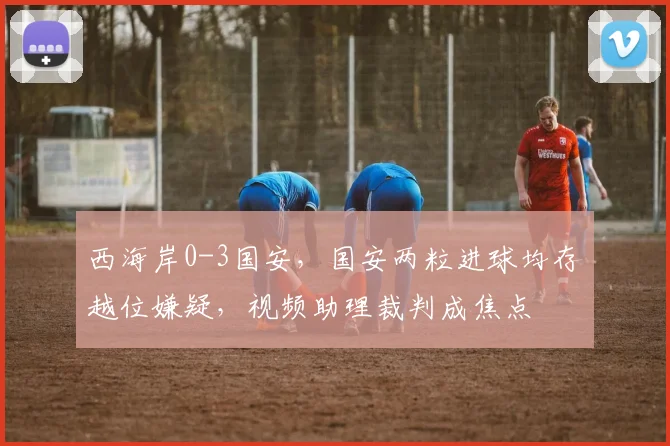 西海岸0-3国安，国安两粒进球均存越位嫌疑，视频助理裁判成焦点