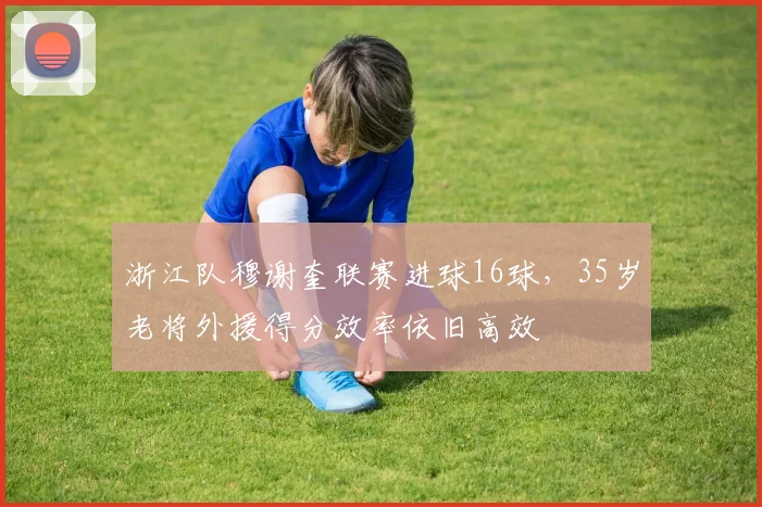 浙江队穆谢奎联赛进球16球，35岁老将外援得分效率依旧高效