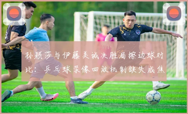 孙颖莎与伊藤美诚决胜局擦边球对比：乒乓球录像回放机制缺失成焦点
