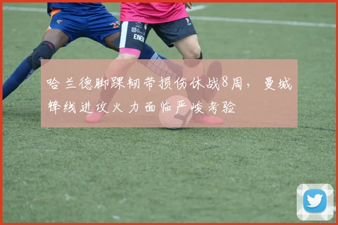 哈兰德脚踝韧带损伤休战8周，曼城锋线进攻火力面临严峻考验