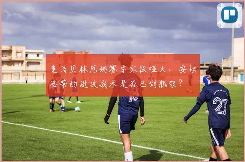 皇马贝林厄姆赛季末段哑火，安切洛蒂的进攻战术是否已到瓶颈？