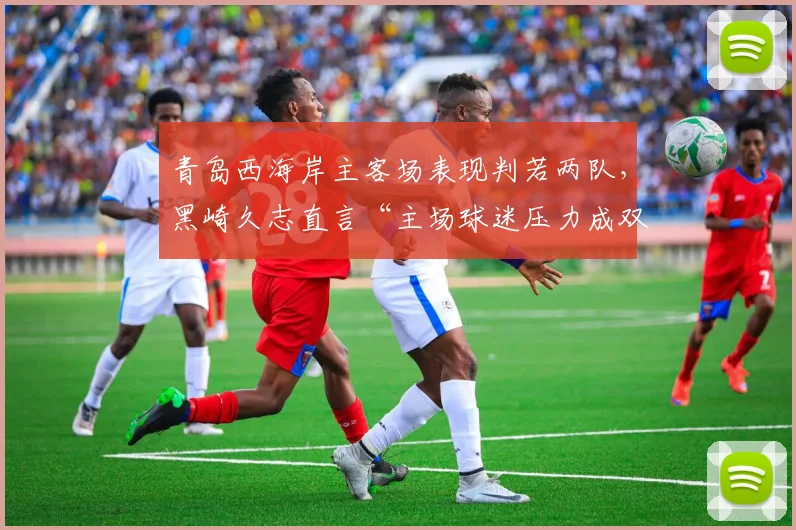 青岛西海岸主客场表现判若两队，黑崎久志直言“主场球迷压力成双刃剑”