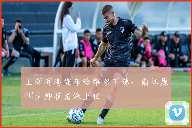 上海海港宣布哈维尔下课，前江原FC主帅崔龙洙上任