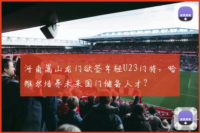 河南嵩山龙门欲签年轻U23门将，哈维尔培养未来国门储备人才？
