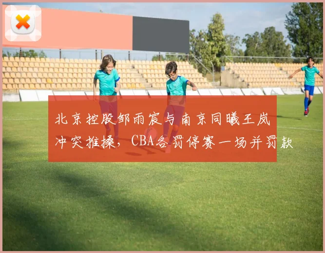 北京控股邹雨宸与南京同曦王岚嵚冲突推搡，CBA各罚停赛一场并罚款