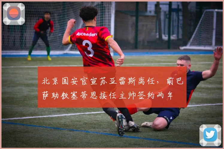 北京国安官宣苏亚雷斯离任，前巴萨助教塞蒂恩接任主帅签约两年
