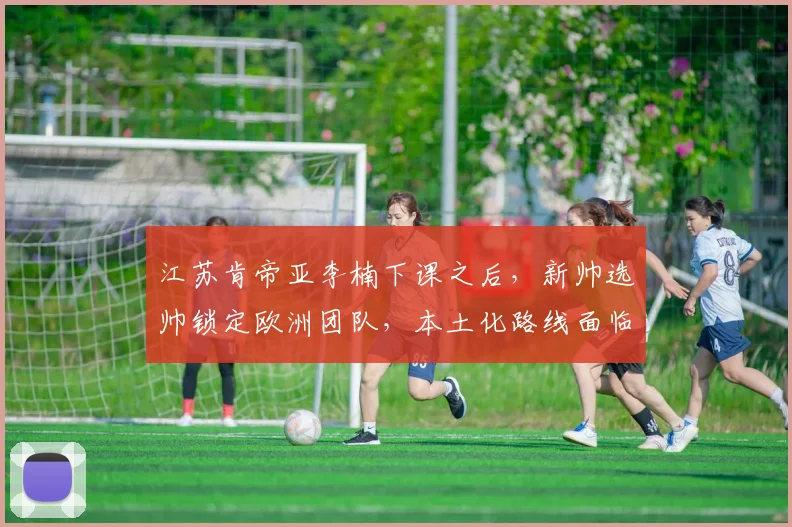 江苏肯帝亚李楠下课之后，新帅选帅锁定欧洲团队，本土化路线面临转折